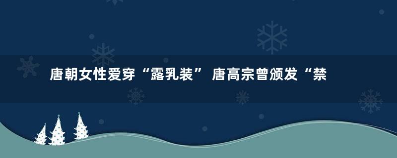 唐朝女性爱穿“露乳装” 唐高宗曾颁发“禁露”令